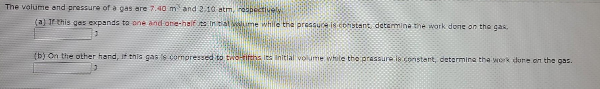 The volume and pressure of a gas are 7.40 m² and 2.10 atm, respectively.
(a) If this gas expands to one and one-half its initial volume while the pressure is constant, determine the work done on the gas.
(b) On the other hand, if this gas is compressed to two-fifths its initial volume while the pressure is constant, determine the work done on the gas.