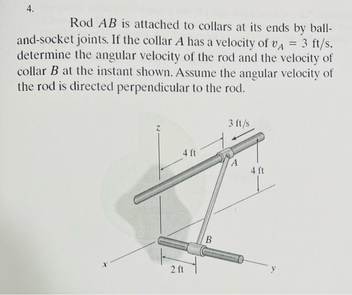 4.
Rod AB is attached to collars at its ends by ball-
and-socket joints. If the collar A has a velocity of VA = 3 ft/s.
determine the angular velocity of the rod and the velocity of
collar B at the instant shown. Assume the angular velocity of
the rod is directed perpendicular to the rod.
4 ft
2 ft
B
3 ft/s
A
4 ft
y