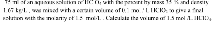 75 ml of an aqueous solution of HCIO4 with the percent by mass 35 % and density
1.67 kg/L , was mixed with a certain volume of 0.1 mol / L HCIO4 to give a final
solution with the molarity of 1.5 mol/L . Calculate the volume of 1.5 mol /L HCIO4.
