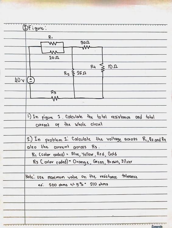 OFigure:
R.
Bon
202
R4
10
R2 3 25A
40 v E
) In figure 1. Colculate the to tal resistance ond total
CUrrent of the whole circuit
2.) In problem 1. Calculate the voltage across R, R2 and R4
aleo the curvent across Rs.
Ri Ccolor coded) Blue, Yellow, Red, Gdd
Rs C colov coded) " Orange, Green, Br own, Silver
Note. use maxi mum volue on the resistance tolerance
et.
200 ohms 1/- 5 % 210 ohmg
