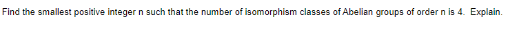 Find the smallest positive integer n such that the number of isomorphism classes of Abelian groups of order n is 4. Explain.