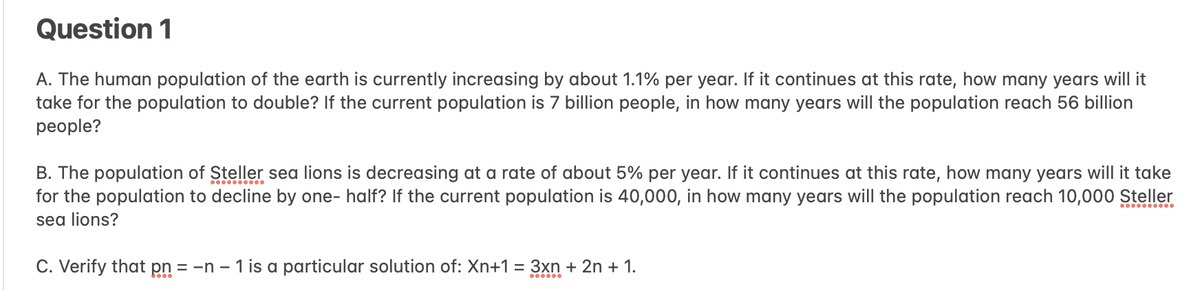 Question 1
A. The human population of the earth is currently increasing by about 1.1% per year. If it continues at this rate, how many years will it
take for the population to double? If the current population is 7 billion people, in how many years will the population reach 56 billion
people?
B. The population of Steller sea lions is decreasing at a rate of about 5% per year. If it continues at this rate, how many years will it take
for the population to decline by one-half? If the current population is 40,000, in how many years will the population reach 10,000 Steller
sea lions?
C. Verify that pn = -n - 1 is a particular solution of: Xn+1 = 3xn + 2n + 1.