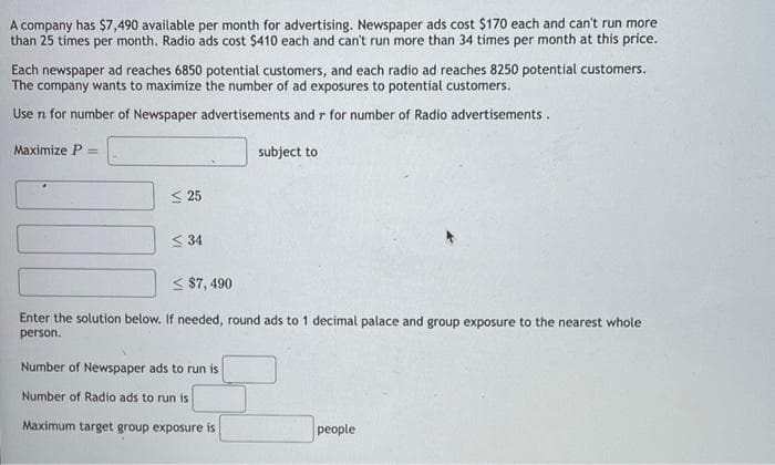 A company has $7,490 available per month for advertising. Newspaper ads cost $170 each and can't run more
than 25 times per month. Radio ads cost $410 each and can't run more than 34 times per month at this price.
Each newspaper ad reaches 6850 potential customers, and each radio ad reaches 8250 potential customers.
The company wants to maximize the number of ad exposures to potential customers.
Use n for number of Newspaper advertisements and r for number of Radio advertisements.
Maximize P =
<25
<34
subject to
< $7,490
Enter the solution below. If needed, round ads to 1 decimal palace and group exposure to the nearest whole
person.
Number of Newspaper ads to run is
Number of Radio ads to run is
Maximum target group exposure is
people