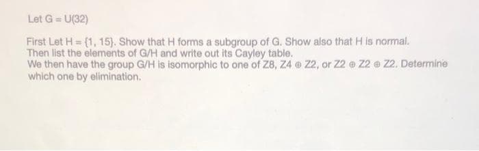 Let G = U(32)
First Let H= (1, 15). Show that H forms a subgroup of G. Show also that H is normal.
Then list the elements of G/H and write out its Cayley table.
We then have the group G/H is isomorphic to one of Z8, Z4
which one by elimination.
Z2, or Z2 Z2 Z2. Determine