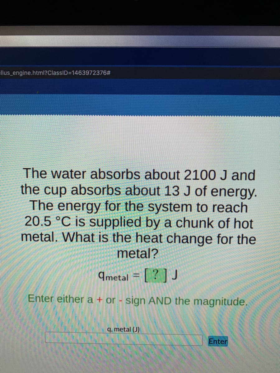 ellus_engine.html?ClassID=1463972376#
The water absorbs about 2100 J and
the cup absorbs about 13 J of energy.
The energy for the system to reach
20.5 °C is supplied by a chunk of hot
metal. What is the heat change for the
metal?
ametal = [?] J
1
Enter either a + or - sign AND the magnitude.
q, metal (J)
Enter