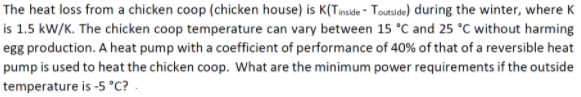 The heat loss from a chicken coop (chicken house) is K(Tnside - Totside) during the winter, where K
is 1.5 kW/K. The chicken coop temperature can vary between 15 °C and 25 °C without harming
egg production. A heat pump with a coefficient of performance of 40% of that of a reversible heat
pump is used to heat the chicken coop. What are the minimum power requirements if the outside
temperature is -5 °C? .
