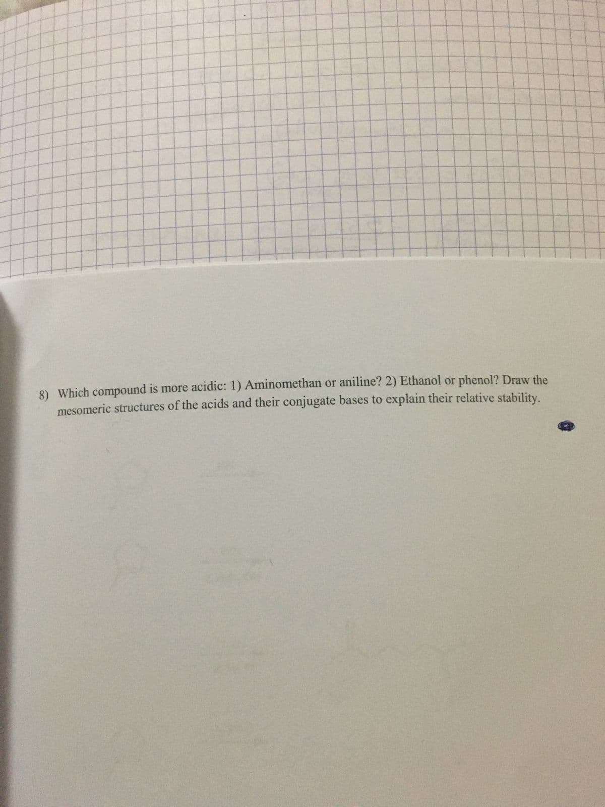 8) Which compound is more acidic: 1) Aminomethan or aniline? 2) Ethanol or phenol? Draw the
mesomeric structures of the acids and their conjugate bases to explain their relative stability.