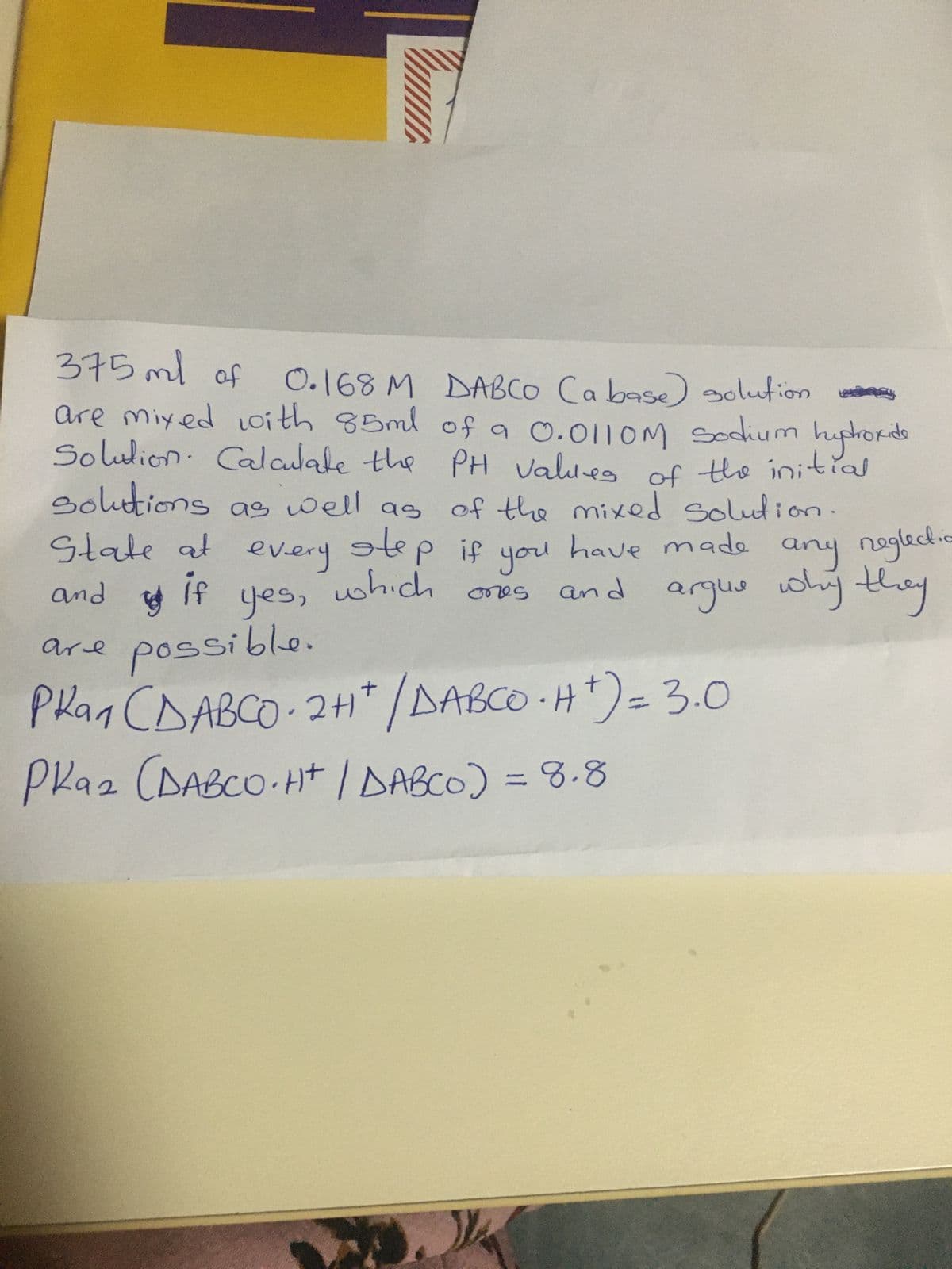 375 ml of
0.168 M DABCO (a base) solution
are mixed with 85ml of a 0.0110M Sodium hydroxide
Solution. Calculate the PH values of the initial
solutions as well as of the mixed solution.
State at every step if you have made any neglect.c
if
which ones
and argue why they
and
Bo
yes,
possible.
are
ркал сдавсо
Phan CDABCO24/BABCOH)3.0
PRaz (DABCO.Ht | DABCO) = 8.8
=