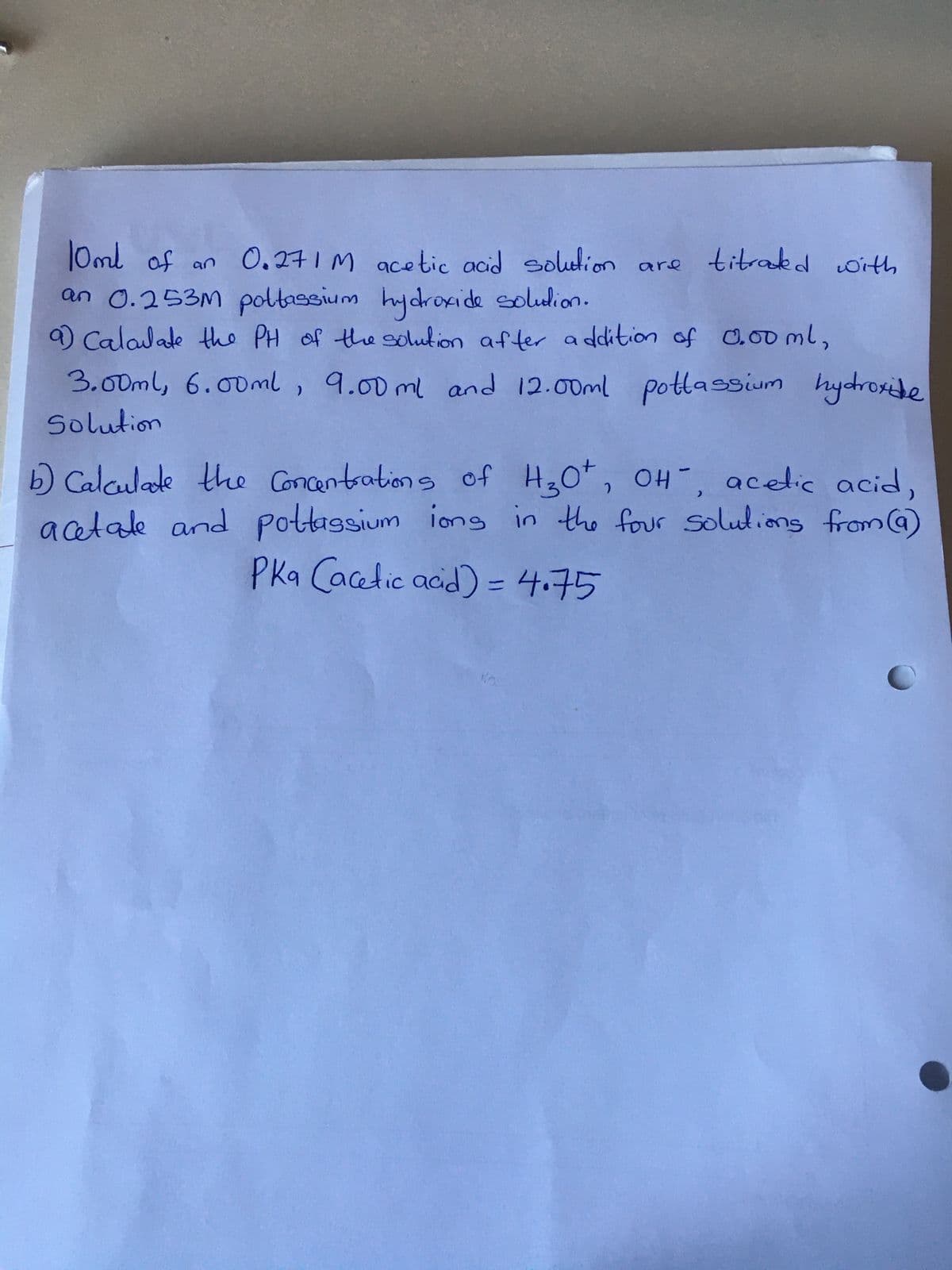 10ml of an 0.271M acetic acid solution are
an 0.253m poltassium hydroxide solution.
a) Calculate the PH of the solution after addition of 0.00 ml,
titrated with
3.00ml, 6.00ml, 9.00ml and 12.00ml pottassium hydroxide
Solution
b) Calculate the Concentrations of H₂O², OH, acetic acid,
acetate and pottassium ions in the four solutions from (a)
PKa (acetic acid) = 4.75
16