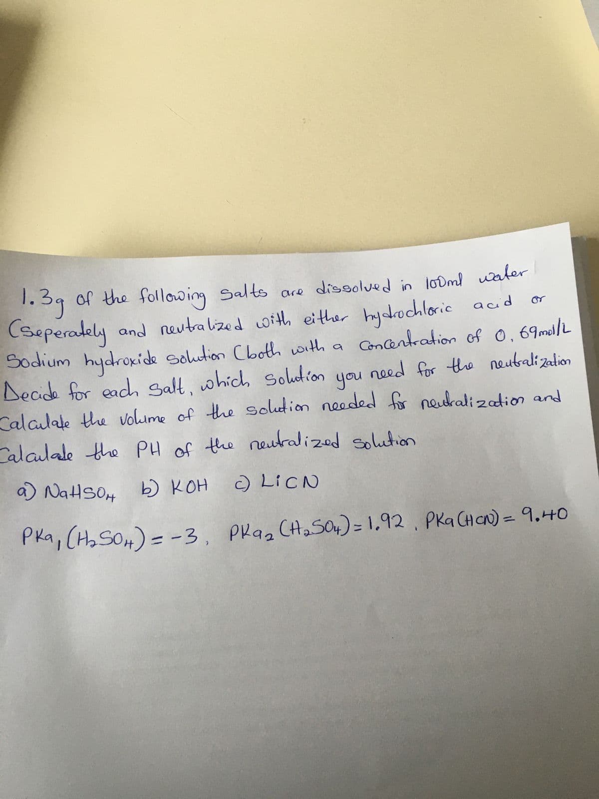 Concentration of 0.69mol/L
of the following Salts are dissolved in 100ml water
1.3g
(seperately and neutralized with either hydrochloric acid
Sodium hydroxide solution (both with a
Decide for each salt, which solution you need for the neutralization
Calculate the volume of the solution needed for neutralization and
Calculate the PH of the neutralized solution
c)
LICN
Pka ₂ (H₂ 504) = 1.92, PKa (Har) = 9.40
кон
a) NaHSON b) KOH
Pka₁ (H₂SO4) = -3,
or