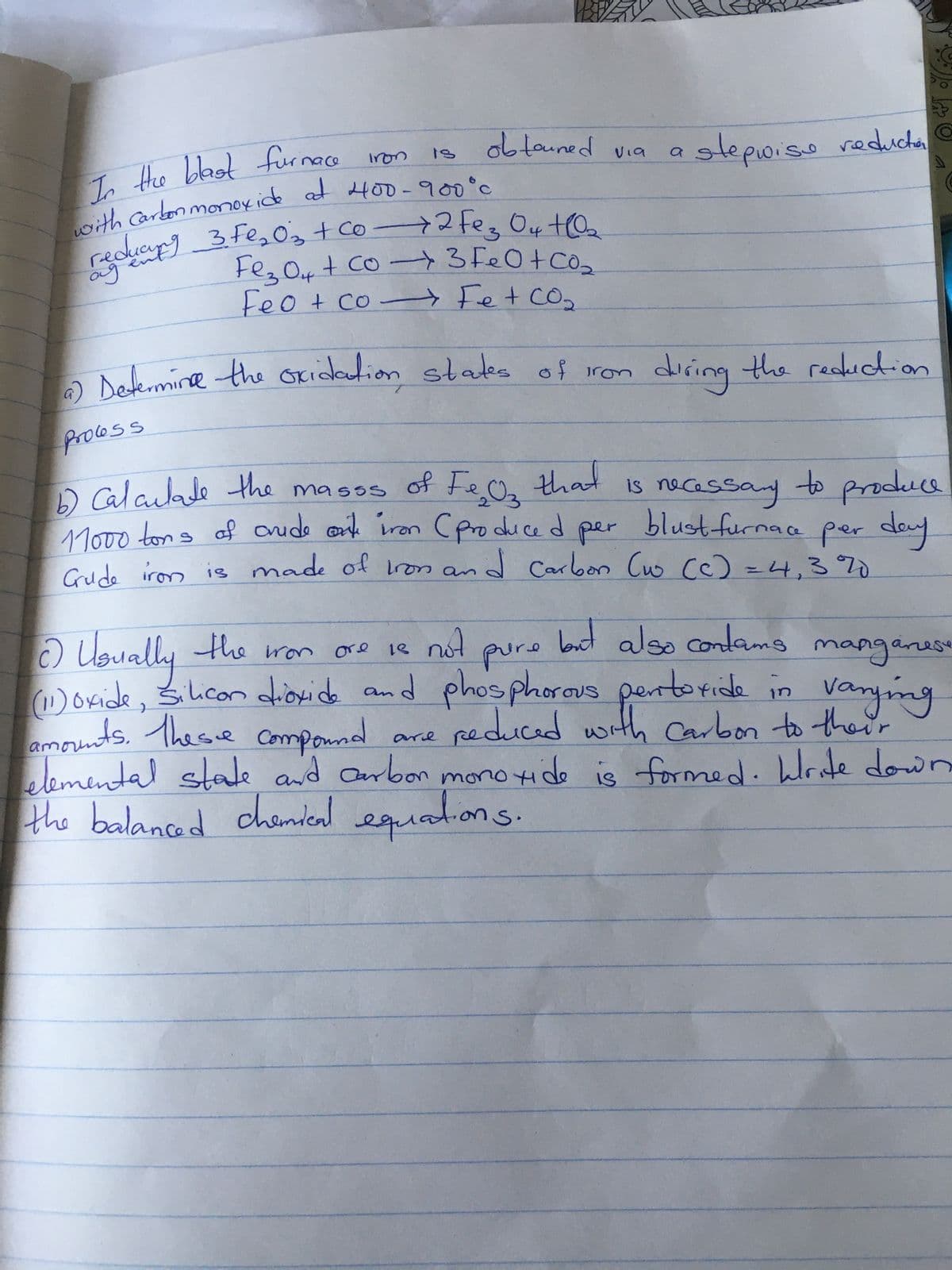 In the blast furnace iron
with Carbon monoxide at 400-900°c
reducing 3 Fe₂O3 + Co-2 fez 04 +0₂
ад
Fe₂O4 + co → 3 FeO + CO₂
Feo + co → Fe + CO₂
obtained via
process
a) Determine the oxidation states of iron
arie
a
is
stepwise reduction
during the reduction
1
that
of Fe₂03
6) Calculate the masss
necessary to produce
11000 tons of crude oite iron (produced per blustfurnace per day
Grude iron is made of Iron and Carbon (w (c) = 4,3%
S
c) Usually the won ore 16
18
is not
but also contams m
pure
(11) oxide, Silicon dioxide and phosphorous pentoride in
amounts. These compound
reduced with carbon to their
elemental state and carbon monoxide is formed. Write down
the balanced chemical equations.
manganese
varying