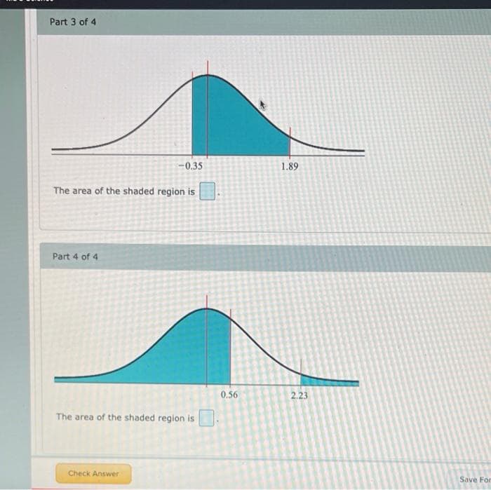 Part 3 of 4
-0.35
1.89
The area of the shaded region is
Part 4 of 4
0.56
2.23
The area of the shaded region is
Check Answer
Save For
