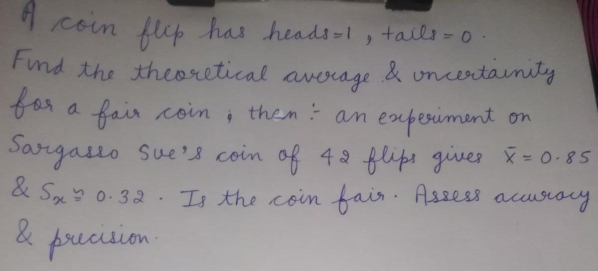 1 coin has heads-1, tails-0
flep
rnd the theoretical & uncertanity
average
for a fair coin , then am experiment on
Sargasso Sue's coin
of 42 flips gives = 0-85
& Sx 0-32 . scy
Is the coin fair. Assess acuse
way
precision
