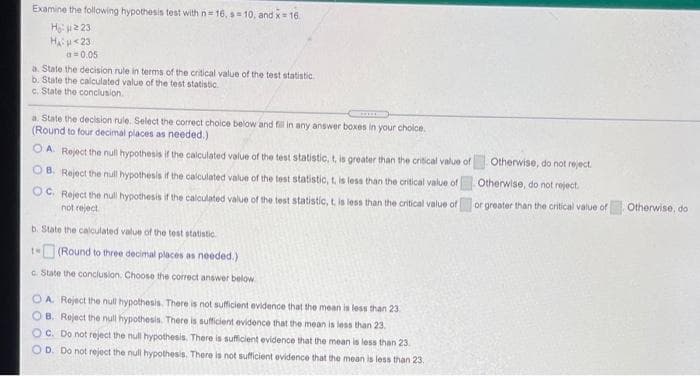 Examine the following hypothesis test with n 16, s 10, and x 16.
Ho: u2 23
Hau<23
a= 0.05
a. State the decision rule in terms of the critical value of the test statistic
b. State the calculated value of the test statistic.
c. State the conclusion.
a. State the decision rule. Select the correct choice below and fill in any answer boxes in your choice.
(Round to four decimal places as needed.)
OA.
Reject the null hypothesis if the calculated value of the test statistic, t, is greater than the critical value of
Otherwise, do not reject.
O B. Reject the null hypothesis if the calculated value of the test statistic, t. is less than the critical value of
Otherwise, do not reject
OC. Reject the null hypothesis if the calculated value of the test statistic, t. is less than the critical value of
not reject
or greater than the critical value of Otherwise, do
b. State the calculated value of the test statistic.
(Round to three decimal places as needed.)
c. State the conclusion. Choose the correct answer below
OA. Reject the null hypothesis. There is not sufficient evidence that the mean is less than 23
O B. Reject the null hypothesis. There is sufficient evidence that the mean is less than 23.
O C. Do not reject the null hypothesis. There is sufficient evidence that the mean is less than 23
OD. Do not reject the null hypothesis. There is not sufficient evidence that the mean is less than 23.
