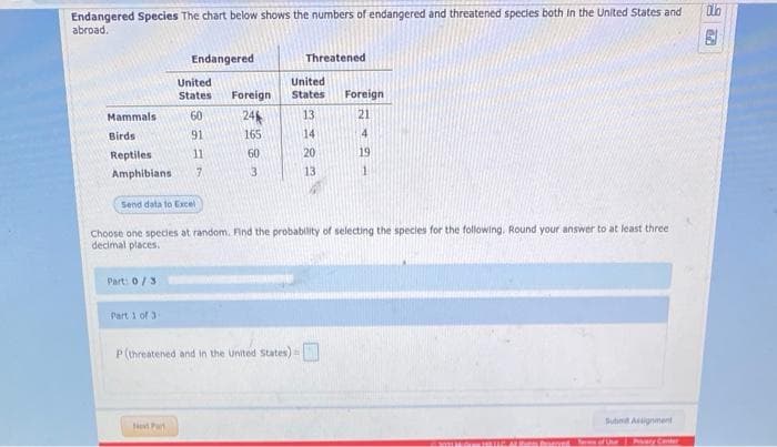 Endangered Species The chart below shows the numbers of endangered and threatened species both in the United States and
abroad.
Endangered
Threatened
United
United
States
Foreign
States
Foreign
Mammals
60
24
13
21
Birds
91
165
14
4
Reptiles
11
60
20
19
Amphibians
7.
3
13
1.
Send data to Excel
Choose one species at random. Find the probability of selecting the species for the following. Round your answer to at least three
decimal places.
Part: 0/3
Part 1 of 3
P(threatened and in the united States)
Sutnt Aignment
Ne Part
