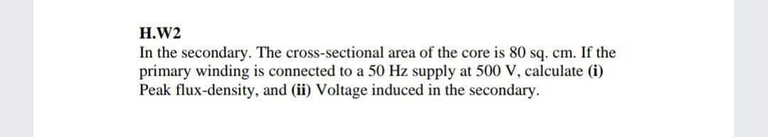 H.W2
In the secondary. The cross-sectional area of the core is 80 sq. cm. If the
primary winding is connected to a 50 Hz supply at 500 V, calculate (i)
Peak flux-density, and (ii) Voltage induced in the secondary.
