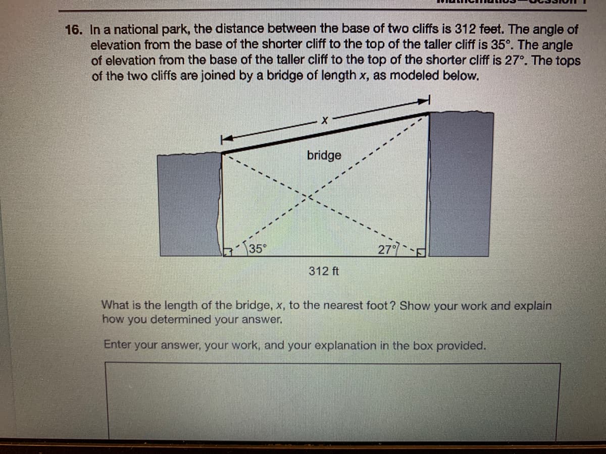 16. In a national park, the distance between the base of two cliffs is 312 feet. The angle of
elevation from the base of the shorter cliff to the top of the taller cliff is 35°. The angle
of elevation from the base of the taller cliff to the top of the shorter cliff is 27°. The tops
of the two cliffs are joined by a bridge of length x, as modeled below,
bridge
135°
277
312 ft
What is the length of the bridge, x, to the nearest foot? Show your work and explain
how you determined your answer.
Enter your answer, your work, and your explanation in the box provided.
