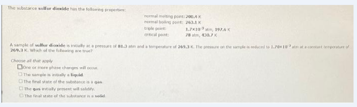 The substance sulfur dioxide has the following properties:
Hormal melting point: 200.4 K
normal boiling point: 263.1 K
triple point:
critical point:
1.7X10 atm, 197.6 K
78 atm, 430.7K
A sample of skillur dioxide is initially at a pressure of B1.3 atm and a tempierature of 269.3 K. The preissure on the sample is reduced to 1.70x10 atm at constant temperature of
269.3 K. Which of the following are true?
Choose all that apply
Done or more phase changes will occur.
O The sample is initially a liquid.
The final state of the substance is a gas
OThe gas initially present will solidity.
DThe final state of the substance is a salid
