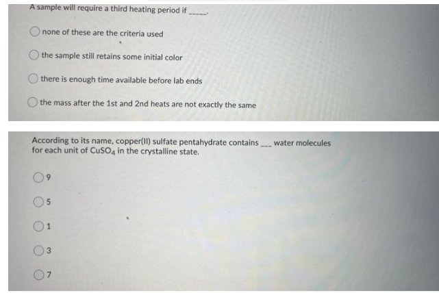 A sample will require a third heating period if
none of these are the criteria used
the sample still retains some initial color
O there is enough time available before lab ends
the mass after the 1st and 2nd heats are not exactly the same
According to its name, copper(Il) sulfate pentahydrate containswater molecules
for each unit of CusO4 in the crystalline state.
3.
7.
