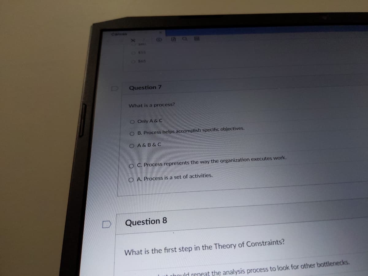 Canvas
$55
O $65
Question 7
What is a process?
O Only A & C
OB. Process helps accomplish specific objectives.
A&B&C
OC. Process represents the way the organization executes work.
OA. Process is a set of activities.
Question 8
What is the first step in the Theory of Constraints?
hould repeat the analysis process to look for other bottlenecks.