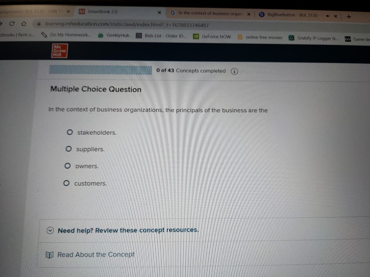 Assignments: BUL 3130-CRN 11 X M SmartBook 2.0
со
xtbooks | Rent o...
learning.mheducation.com/static/awd/index.html?_t=1678833346487
Do My Homework...
Mc
Graw
Hill
GeeklyHub
Multiple Choice Question
O stakeholders.
O suppliers.
O owners.
G In the context of business organi X
O customers.
Bids List Order ID...
Read About the Concept
In the context of business organizations, the principals of the business are the
GeForce NOW
0 of 43 Concepts completed
Need help? Review these concept resources.
BigBlueButton - BUL 3130 -
online free movies
41
X
G Grabify IP Logger &...
+
GG Game de