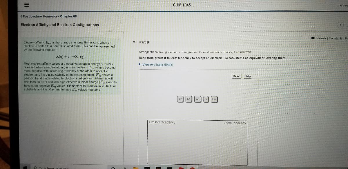 CHM 1045
michae
<Post Lecture Homework Chapter 08
Electron Affinity and Electron Configurations
I Review | Constants | Pe
Electron affinity, Een, is the change in energy that cxrs when an
electron is added to a neutral isolated atom. This can be tepnesented
by the following equation
Part B
Arrange the tollow ng elemernls frcam grenlest fo least fendercy içi acepi an electron
X(g) +e-X-(g)
Rank from greatest
least tendency to accept an electron. To rank items as equivalent, overlap them.
Most oloctron affinity values are negative because energy is usually
released when a neutral atom gains an electron. Fe Values becomc
more negative with increasing tendency of the atom to accept arı
electron and incroasing stability of lhe resulting anion. Eeg shows a
periodic trend that is related to olectron contiguraton. Flernents with
less than an octet and with high effective nuclcar charge (Ze) tend to
have large negative Ega valucs. Elements witn tilled valence shells or
subshells and low Zer tend lo have Ess values ncar zero.
> View Available Hint(s)
Reset
Help
Br Se
Ca
K
Greatest tendency
Least tendency
O Tyne here to search
