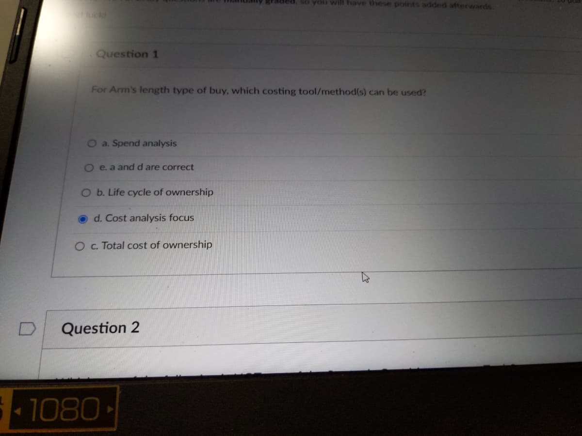 Question 1
For Arm's length type of buy, which costing tool/method(s) can be used?
O a. Spend analysis
O e. a and d are correct
O b. Life cycle of ownership
Od. Cost analysis focus
O c. Total cost of ownership
Question 2
graded, so you will have these points added afterwards.
1080-