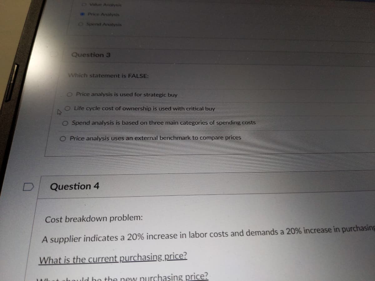 0
O Value Analysis
1016
Price Analysis
O Spend Analysis
Question 3
Which statement is FALSE:
O Price analysis is used for strategic buy
O Life cycle cost of ownership is used with critical buy
4
O Spend analysis is based on three main categories of spending costs
O Price analysis uses an external benchmark to compare prices
Question 4
Cost breakdown problem:
A supplier indicates a 20% increase in labor costs and demands a 20% increase in purchasing
What is the current purchasing.price?
bould be the new purchasing price?