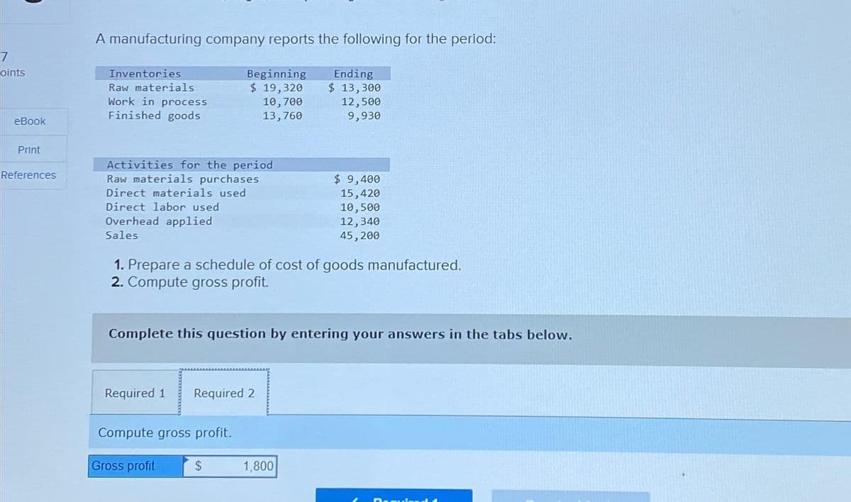 oints
eBook
Print
References
A manufacturing company reports the following for the period:
Beginning
$ 19,320
Inventories
Raw materials
Work in process
Finished goods
Activities for the period
Raw materials purchases
Direct materials used
Direct labor used
Overhead applied
Sales
Required 1 Required 2
10,700
13,760
1. Prepare a schedule of cost of goods manufactured.
2. Compute gross profit.
Compute gross profit.
Complete this question by entering your answers in the tabs below.
Gross profit
$
Ending
$ 13,300
12,500
9,930
$ 9,400
15,420
10,500
12,340
45,200
1,800