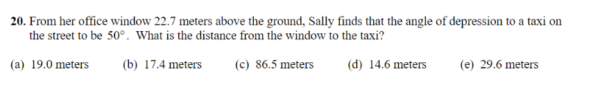 20. From her office window 22.7 meters above the ground, Sally finds that the angle of depression to a taxi on
the street to be 50°. What is the distance from the window to the taxi?
(a) 19.0 meters
(b) 17.4 meters
(c) 86.5 meters
(d) 14.6 meters
(e) 29.6 meters