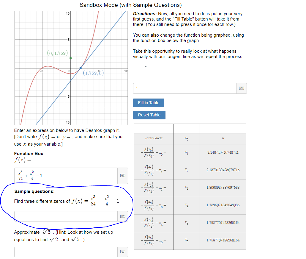 Sandbox Mode (with Sample Questions)
10
Directions: Now, all you need to do is put in your very
first guess, and the "Fill Table" button will take it from
there. (You still need to press it once for each row.)
You can also change the function being graphed, using
the function box below the graph.
-5
(0, 1.759)
Take this opportunity to really look at what happens
visually with our tangent line as we repeat the process.
(1.759, 0)
-5
10
-5
Fill in Table
Reset Table
-10
Enter an expression below to have Desmos graph it.
[Don't write f (x) = or y= , and make sure that you
First Guess
use x as your variable.]
Function Box
+xg =
3.140740740740741
f(x) =
2.1573139425079715
(*) ** =
- 1
4
24
+x2 =
1.8068937387697588
Sample questions:
Find three different zeros of f(x) = -
1
+x =
1.7596071843849035
+x =
1.7587707428260164
Approximate v5. (Hint: Look at how we set up
equations to find V2 and v5.)
(3)
+x3 =
1.7587707428260164
