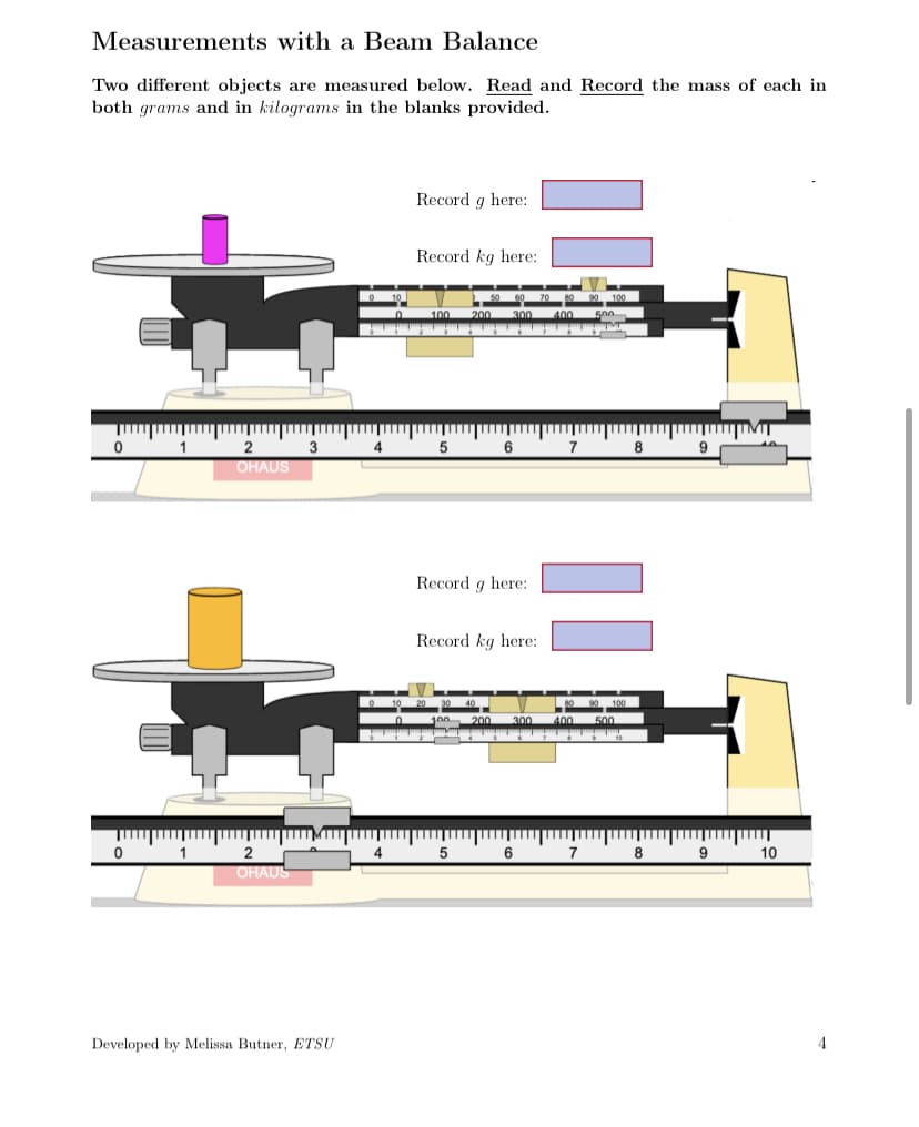 Measurements with a Beam Balance
Two different objects are measured below. Read and Record the mass of each in
both grams and in kilograms in the blanks provided.
0
0
1
1
2
OHAUS
2
OHAUS
3
Developed by Melissa Butner, ETSU
4
4
Record g here:
Record kg here:
100 200
5
6
Record g here:
Record kg here:
5
6
300
7
8
8
9
9
10
4