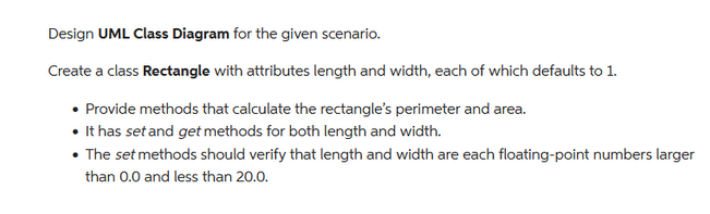 Design UML Class Diagram for the given scenario.
Create a class Rectangle with attributes length and width, each of which defaults to 1.
• Provide methods that calculate the rectangle's perimeter and area.
• It has set and get methods for both length and width.
• The set methods should verify that length and width are each floating-point numbers larger
than 0.0 and less than 20.0.