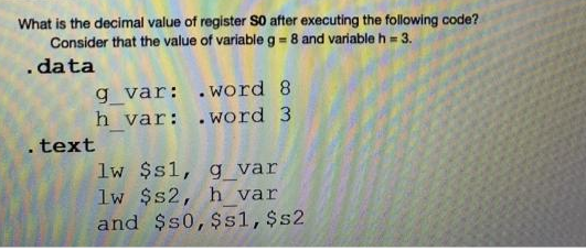 What is the decimal value of register S0 after executing the following code?
Consider that the value of variable g = 8 and variable h = 3.
.data
g_var:
h_var:
. text
.word 8
.word 3
lw $s1, g_var
lw $s2, h_var
and $50, $s1, $s2