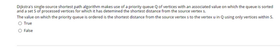 Dijkstra's single-source shortest path algorithm makes use of a priority queue Q of vertices with an associated value on which the queue is sorted
and a sets of processed vertices for which it has determined the shortest distance from the source vertex s.
The value on which the priority queue is ordered is the shortest distance from the source vertex s to the vertex u in Q using only vertices within S.
O True
O False