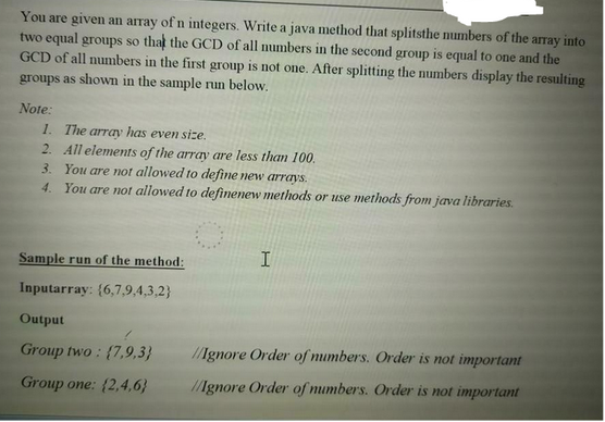 You are given an array of n integers. Write a java method that splitsthe numbers of the array into
two equal groups so that the GCD of all numbers in the second group is equal to one and the
GCD of all numbers in the first group is not one. After splitting the numbers display the resulting
groups as shown in the sample run below.
Note:
1. The array has even size.
2.
All elements of the array are less than 100.
You are not allowed to define new arrays.
3.
4. You are not allowed to definenew methods or use methods from java libraries.
Sample run of the method:
Inputarray: (6,7,9,4,3,2}
Output
Group two: (7,9,3}
Group one: (2,4,6}
I
Ignore Order of numbers. Order is not important
//Ignore Order of numbers. Order is not important