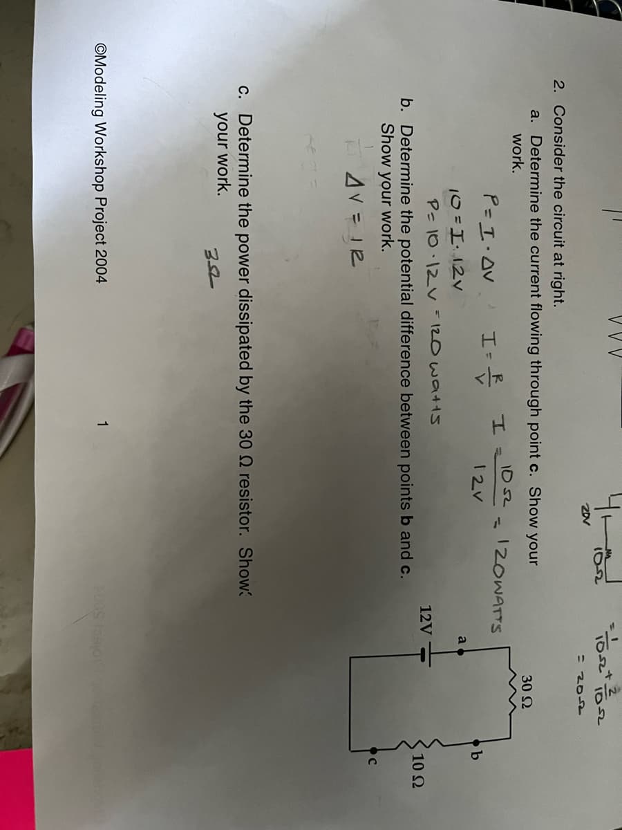 10-2
= 2052
2. Consider the circuit at right.
a. Determine the current flowing through point c. Show your
30 2
work.
P= I.AV
1052
12OWATTS
12V
a
10=112v
P= 10.12V =120 watts
12V
10 Ω
b. Determine the potential difference between points b and c.
Show your work.
AV = I2
c. Determine the power dissipated by the 30 Q resistor. Show
your work.
©Modeling Workshop Project 2004
1
