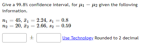 Give a 99.8% confidence interval, for µi – 12 given the following
information.
2.24, 81 = 0.8
n1 = 45, ī.
20, ã2 = 2.66, 82 = 0.59
n2
%3D
Use Technology. Rounded to 2 decimal
