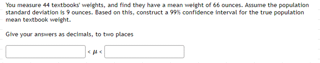 You measure 44 textbooks' weights, and find they have a mean weight of 66 ounces. Assume the population
standard deviation is 9 ounces. Based on this, construct a 99% confidence interval for the true population
mean textbook weight.
Give your answers as decimals, to two places
