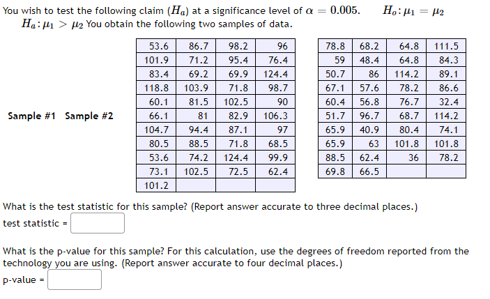 Ho:µ1 = 42
You wish to test the following claim (Ha) at a significance level of a = 0.005.
Ha: H1 > 12 You obtain the following two samples of data.
53.6
86.7
98.2
96
78.8
68.2
64.8
111.5
101.9
71.2
95.4
76.4
59
48.4
64.8
84.3
83.4
69.2
69.9
124.4
50.7
86
114.2
89.1
118.8
103.9
71.8
98.7
67.1
57.6
78.2
86.6
60.1
81.5
102.5
90
60.4
56.8
76.7
32.4
Sample #1 Sample #2
66.1
81
82.9
106.3
51.7
96.7
68.7
114.2
104.7
94.4
87.1
97
65.9
40.9
80.4
74.1
80.5
88.5
71.8
68.5
65.9
63
101.8
101.8
53.6
74.2
124.4
99.9
88.5
62.4
36
78.2
73.1
102.5
72.5
62.4
69.8
66.5
101.2
What is the test statistic for this sample? (Report answer accurate to three decimal places.)
test statistic =
What is the p-value for this sample? For this calculation, use the degrees of freedom reported from the
technology you are using. (Report answer accurate to four decimal places.)
p-value =
