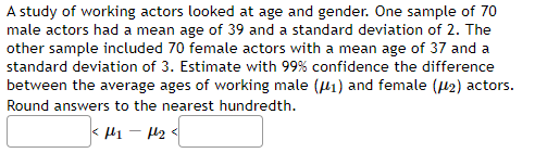 A study of working actors looked at age and gender. One sample of 70
male actors had a mean age of 39 and a standard deviation of 2. The
other sample included 70 female actors with a mean age of 37 and a
standard deviation of 3. Estimate with 99% confidence the difference
between the average ages of working male (P1) and female (42) actors.
Round answers to the nearest hundredth.
< l1 - H2 <
