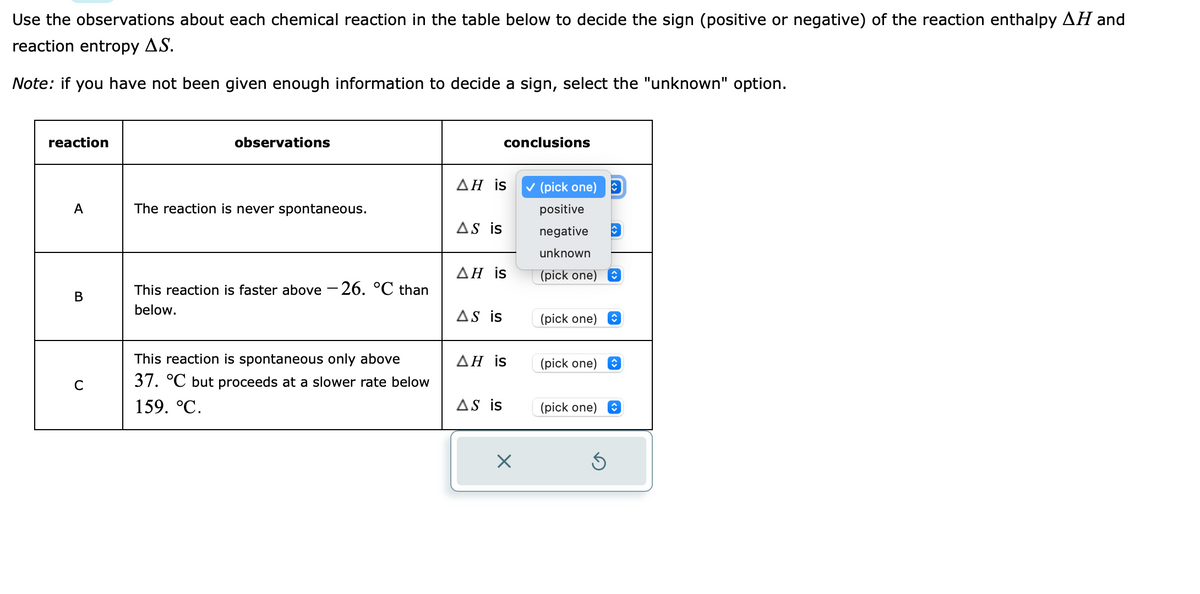 Use the observations about each chemical reaction in the table below to decide the sign (positive or negative) of the reaction enthalpy AH and
reaction entropy A.S.
Note: if you have not been given enough information to decide a sign, select the "unknown" option.
reaction
A
B
C
observations
The reaction is never spontaneous.
This reaction is faster above-26. °℃ than
below.
This reaction is spontaneous only above
37. °C but proceeds at a slower rate below
159. °C.
AH is
AS is
ΔΗ is
AS is
conclusions
ΔΗ is
AS is
×
✓ (pick one)
positive
negative
unknown
(pick one)
(pick one)
(pick one)
(pick one)
Ś
î
ŷ
↑
↑