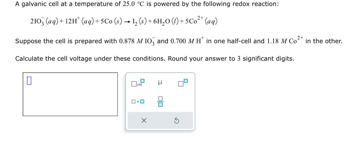 A galvanic cell at a temperature of 25.0 °C is powered by the following redox reaction:
+
2+
2103 (aq) + 12H (aq) + 5 Co (s) → 1₂ (s) + 6H₂O (1)+5Co²+ (aq)
-
2+
Suppose the cell is prepared with 0.878 M IO3 and 0.700 MH* in one half-cell and 1.18 M Co²+ in the other.
Calculate the cell voltage under these conditions. Round your answer to 3 significant digits.
0
x10
1.0
X
010