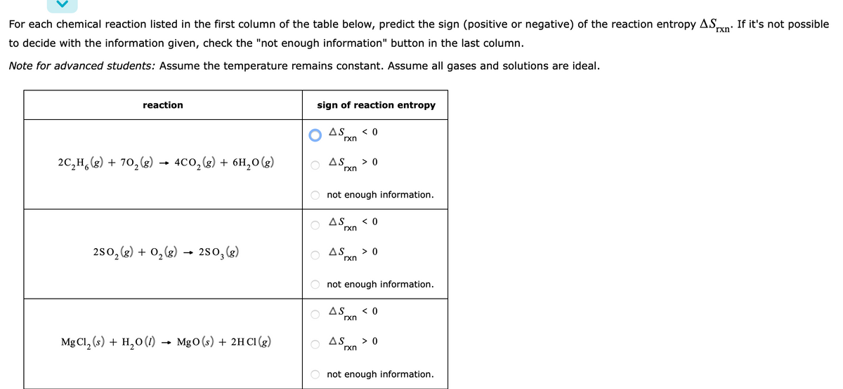 For each chemical reaction listed in the first column of the table below, predict the sign (positive or negative) of the reaction entropy AS,
to decide with the information given, check the "not enough information" button in the last column.
rxn'
Note for advanced students: Assume the temperature remains constant. Assume all gases and solutions are ideal.
reaction
2C₂H6(g) + 70₂ (g) → 4CO₂(g) + 6H₂O(g)
2SO₂(g) + O₂(g) → 2SO₂ (g)
MgCl₂ (s) + H₂O (1) MgO (s) + 2HCl (g)
sign of reaction entropy
AS < 0
rxn
AS
not enough information.
AS < 0
rxn
AS
rxn
> 0
not enough information.
rxn
> 0
AS < 0
rxn
AS > 0
not enough information.
If it's not possible