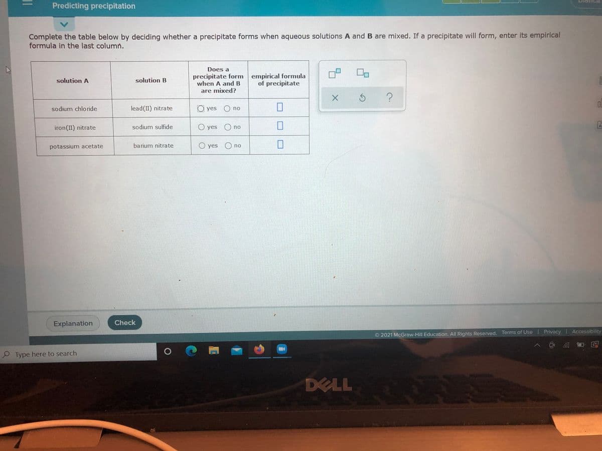 Predicting precipitation
Complete the table below by deciding whether a precipitate forms when aqueous solutions A and B are mixed. If a precipitate will form, enter its empirical
formula in the last column.
Does a
precipitate form empirical formula
when A and B
solution A
solution B
of precipitate
are mixed?
sodium chloride
lead(II) nitrate
O yes O no
iron(II) nitrate
sodium sulfide
O yes O no
barium nitrate
O yes
potassium acetate
no
Explanation
Check
O 2021 McGraw-Hill Education. All Rights Reserved. Terms of Use Privacy Accessibility
Type here to search
DELL

