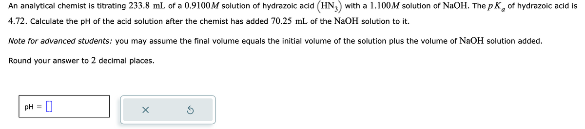 a
An analytical chemist is titrating 233.8 mL of a 0.9100M solution of hydrazoic acid (HN3) with a 1.100M solution of NaOH. The pK of hydrazoic acid is
4.72. Calculate the pH of the acid solution after the chemist has added 70.25 mL of the NaOH solution to it.
Note for advanced students: you may assume the final volume equals the initial volume of the solution plus the volume of NaOH solution added.
Round your answer to 2 decimal places.
pH 0
=
X