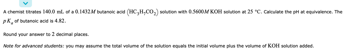 A chemist titrates 140.0 mL of a 0.1432M butanoic acid (HC3H₂CO₂) solution with 0.5600M KOH solution at 25 °C. Calculate the pH at equivalence. The
PK of butanoic acid is 4.82.
a
Round your answer to 2 decimal places.
Note for advanced students: you may assume the total volume of the solution equals the initial volume plus the volume of KOH solution added.