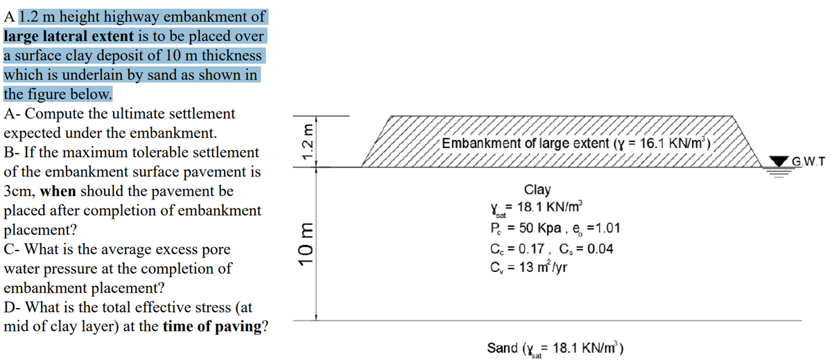 A 1.2 m height highway embankment of
large lateral extent is to be placed over
a surface clay deposit of 10 m thickness
which is underlain by sand as shown in
the figure below.
A- Compute the ultimate settlement
expected under the embankment.
Embankment of large extent (y = 16.1 KN/m')
B- If the maximum tolerable settlement
G.W.T
of the embankment surface pavement is
3cm, when should the pavement be
placed after completion of embankment
placement?
C- What is the average excess pore
Clay
= 18.1 KN/m
"sat
Р. 3 50 Кра , е, %3D1.01
C. = 0.17, C, = 0.04
C, = 13 m lyr
water pressure at the completion of
embankment placement?
D- What is the total effective stress (at
mid of clay layer) at the time of paving?
Sand (Y = 18.1 KN/m)
sat
10m
| 1.2 m
