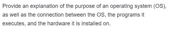 Provide an explanation of the purpose of an operating system (OS),
as well as the connection between the OS, the programs it
executes, and the hardware it is installed on.