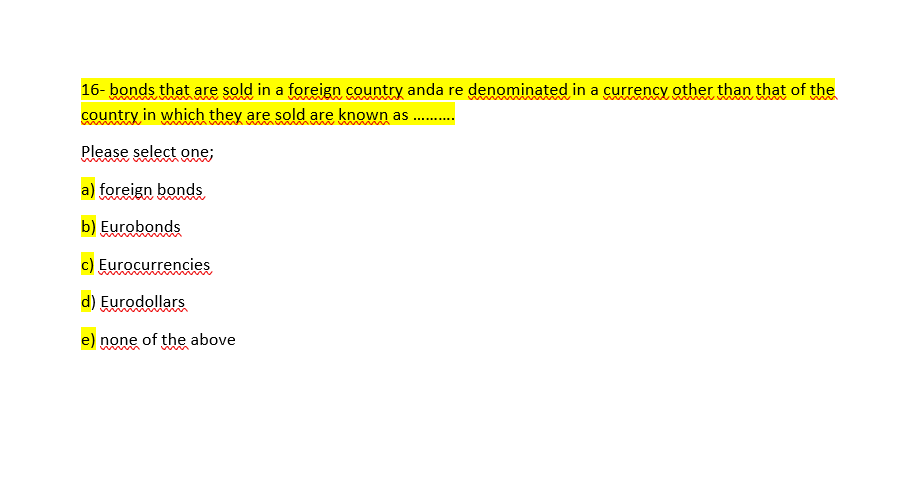 16- bonds that are sold in a foreign country anda re denominated in a currency other than that of the
country in which they are sold are known as .
Please select one;
a) foreign bonds
b) Eurobonds
c) Eurocurrencies
d) Eurodollars
e) none of the above

